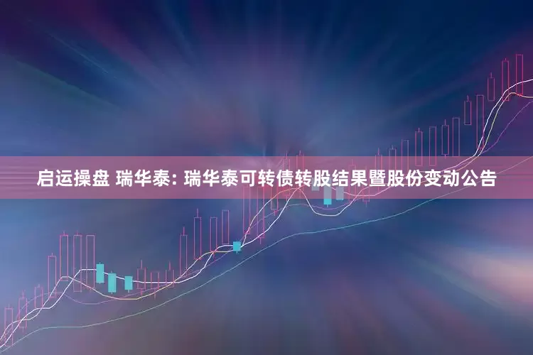 启运操盘 瑞华泰: 瑞华泰可转债转股结果暨股份变动公告