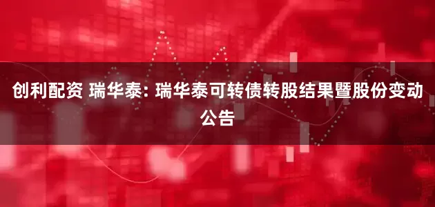 创利配资 瑞华泰: 瑞华泰可转债转股结果暨股份变动公告