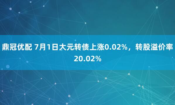 鼎冠优配 7月1日大元转债上涨0.02%，转股溢价率20.02%