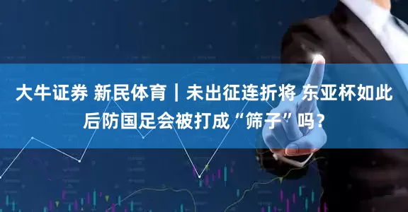 大牛证券 新民体育｜未出征连折将 东亚杯如此后防国足会被打成“筛子”吗？