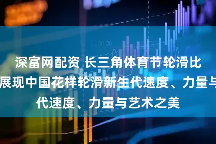 深富网配资 长三角体育节轮滑比赛揭幕， 展现中国花样轮滑新生代速度、力量与艺术之美