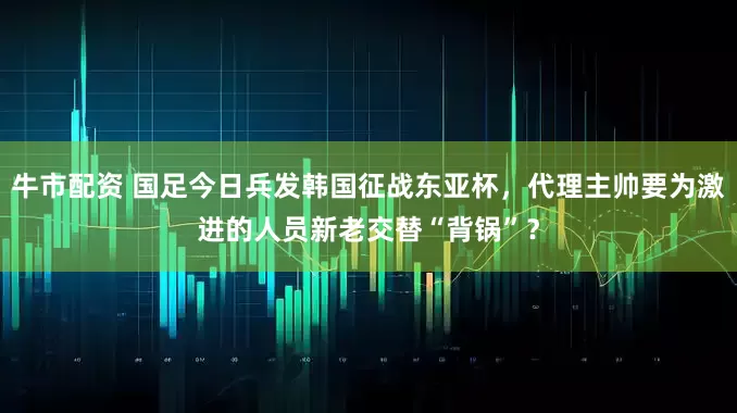 牛市配资 国足今日兵发韩国征战东亚杯，代理主帅要为激进的人员新老交替“背锅”？