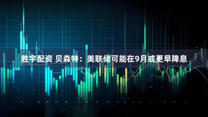 胜宇配资 贝森特：美联储可能在9月或更早降息