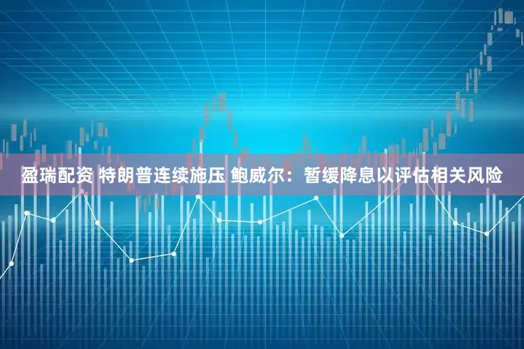 盈瑞配资 特朗普连续施压 鲍威尔：暂缓降息以评估相关风险