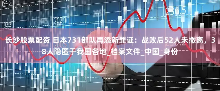 长沙股票配资 日本731部队再添新罪证：战败后52人未撤离，38人隐匿于我国各地_档案文件_中国_身份