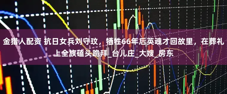 金猎人配资 抗日女兵刘守玟，牺牲66年后英魂才回故里，在葬礼上全族磕头跪拜_台儿庄_大嫂_房东