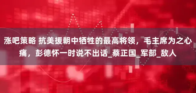 涨吧策略 抗美援朝中牺牲的最高将领，毛主席为之心痛，彭德怀一时说不出话_蔡正国_军部_敌人