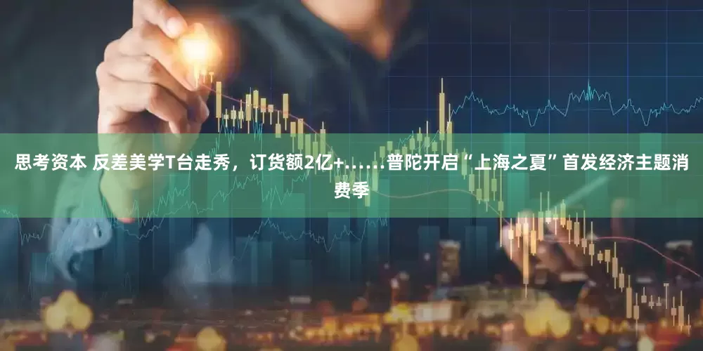 思考资本 反差美学T台走秀，订货额2亿+……普陀开启“上海之夏”首发经济主题消费季