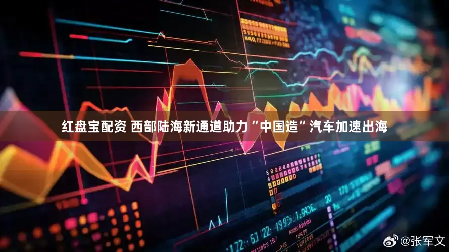 红盘宝配资 西部陆海新通道助力“中国造”汽车加速出海