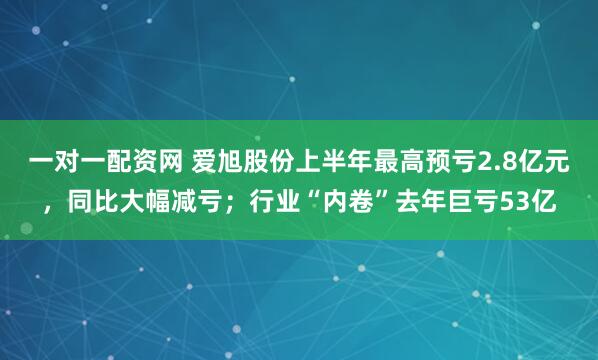 一对一配资网 爱旭股份上半年最高预亏2.8亿元，同比大幅减亏；行业“内卷”去年巨亏53亿