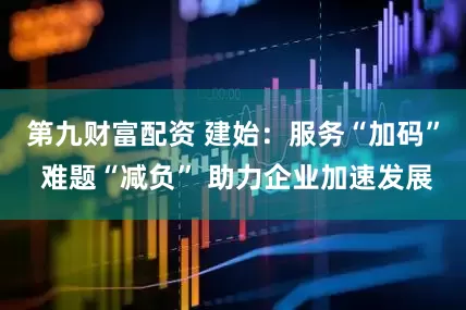 第九财富配资 建始：服务“加码” 难题“减负” 助力企业加速发展