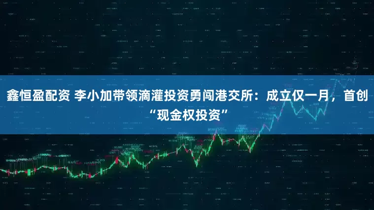 鑫恒盈配资 李小加带领滴灌投资勇闯港交所：成立仅一月，首创“现金权投资”