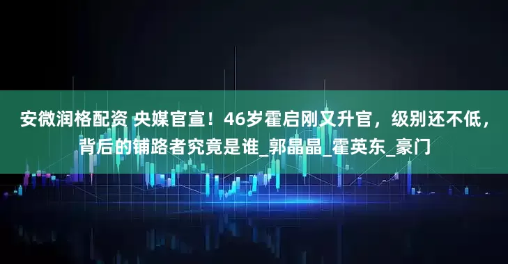 安微润格配资 央媒官宣！46岁霍启刚又升官，级别还不低，背后的铺路者究竟是谁_郭晶晶_霍英东_豪门
