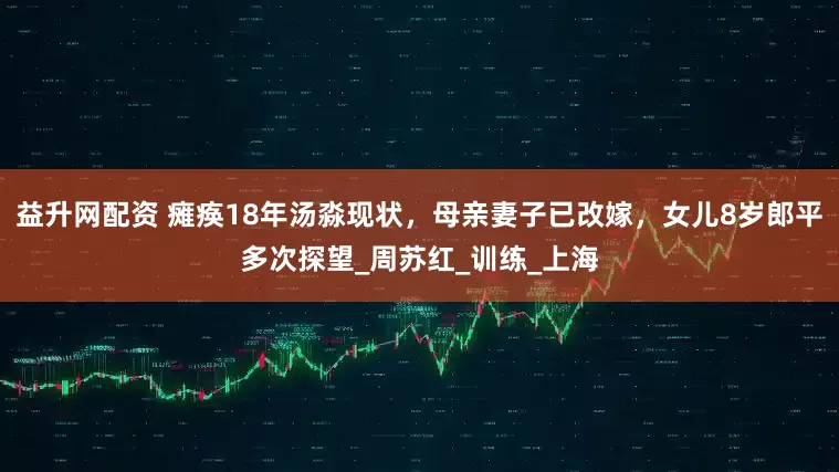益升网配资 瘫痪18年汤淼现状，母亲妻子已改嫁，女儿8岁郎平多次探望_周苏红_训练_上海