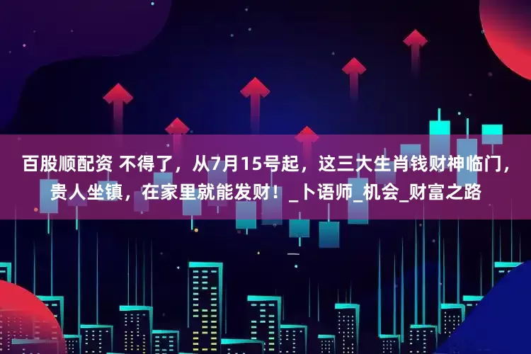 百股顺配资 不得了，从7月15号起，这三大生肖钱财神临门，贵人坐镇，在家里就能发财！_卜语师_机会_财富之路