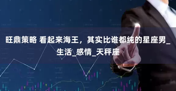 旺鼎策略 看起来海王，其实比谁都纯的星座男_生活_感情_天秤座