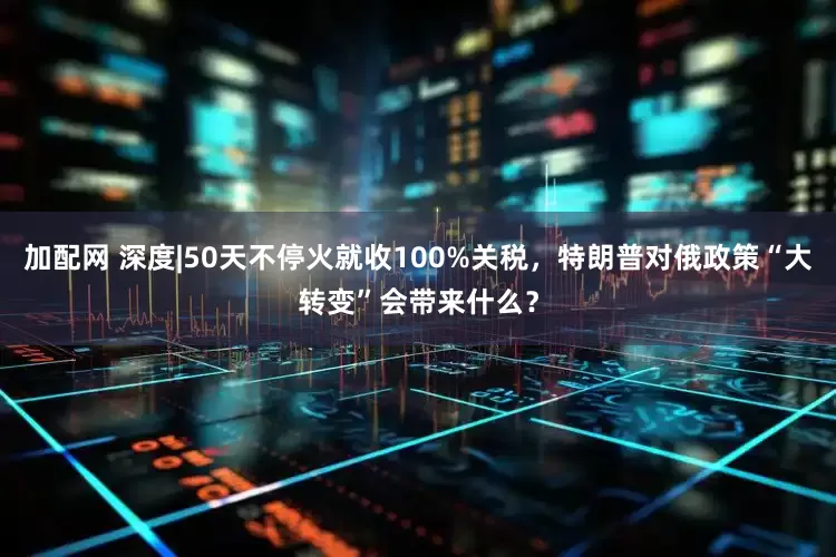 加配网 深度|50天不停火就收100%关税，特朗普对俄政策“大转变”会带来什么？