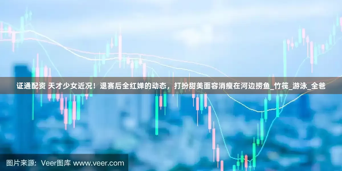 证通配资 天才少女近况！退赛后全红婵的动态，打扮甜美面容消瘦在河边捞鱼_竹筏_游泳_全爸