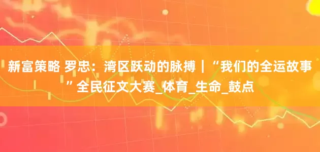 新富策略 罗忠：湾区跃动的脉搏｜“我们的全运故事”全民征文大赛_体育_生命_鼓点