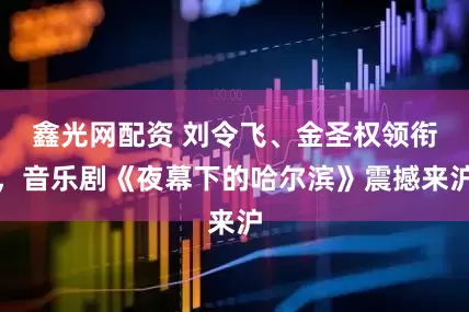 鑫光网配资 刘令飞、金圣权领衔，音乐剧《夜幕下的哈尔滨》震撼来沪