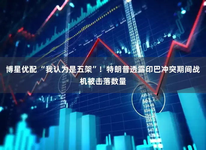 博星优配 “我认为是五架”！特朗普透露印巴冲突期间战机被击落数量