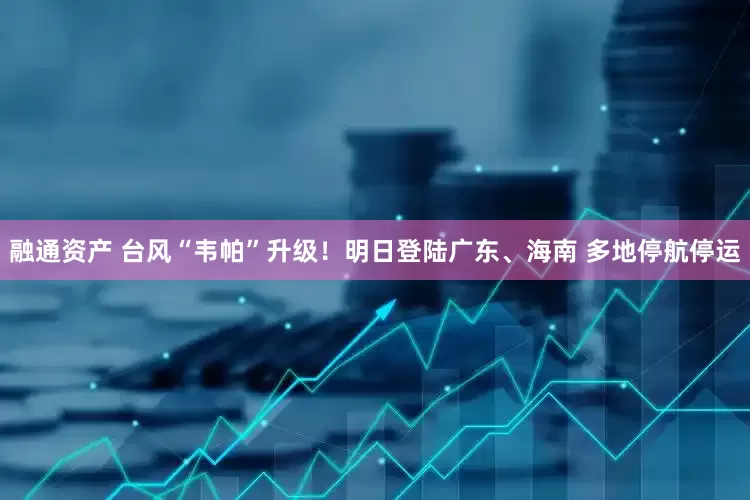 融通资产 台风“韦帕”升级！明日登陆广东、海南 多地停航停运