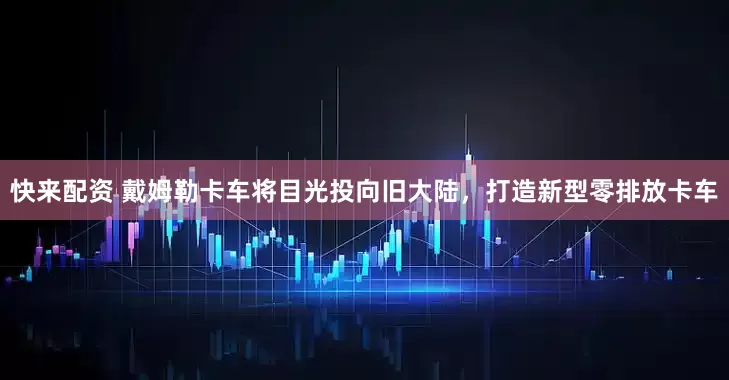 快来配资 戴姆勒卡车将目光投向旧大陆，打造新型零排放卡车