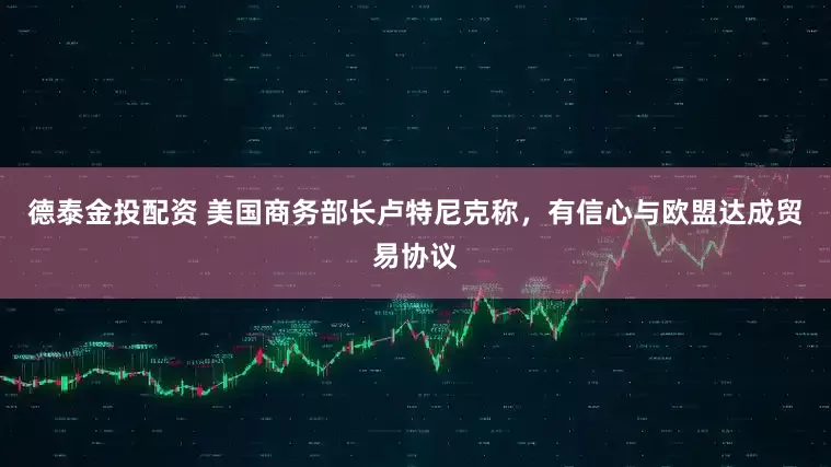 德泰金投配资 美国商务部长卢特尼克称，有信心与欧盟达成贸易协议