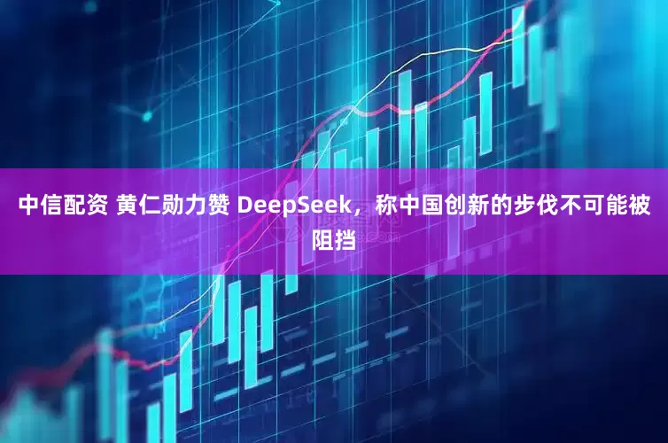中信配资 黄仁勋力赞 DeepSeek，称中国创新的步伐不可能被阻挡