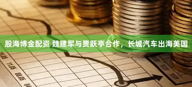 股海博金配资 魏建军与贾跃亭合作，长城汽车出海美国
