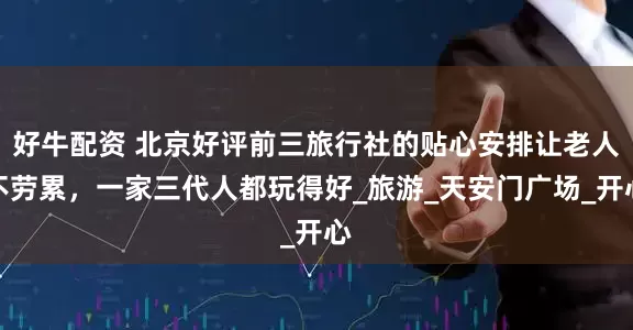 好牛配资 北京好评前三旅行社的贴心安排让老人不劳累，一家三代人都玩得好_旅游_天安门广场_开心