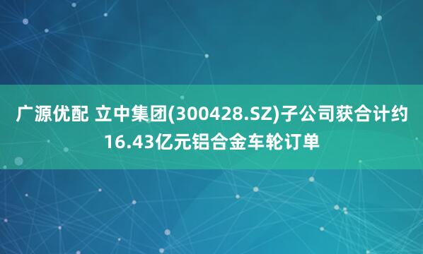 广源优配 立中集团(300428.SZ)子公司获合计约16.43亿元铝合金车轮订单