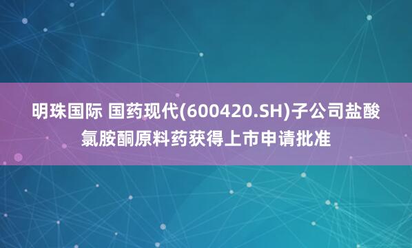 明珠国际 国药现代(600420.SH)子公司盐酸氯胺酮原料药获得上市申请批准