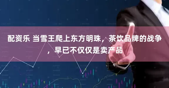 配资乐 当雪王爬上东方明珠，茶饮品牌的战争，早已不仅仅是卖产品
