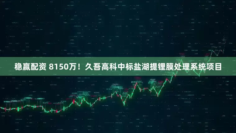 稳赢配资 8150万！久吾高科中标盐湖提锂膜处理系统项目