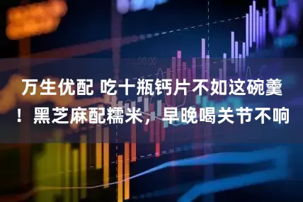 万生优配 吃十瓶钙片不如这碗羹！黑芝麻配糯米，早晚喝关节不响