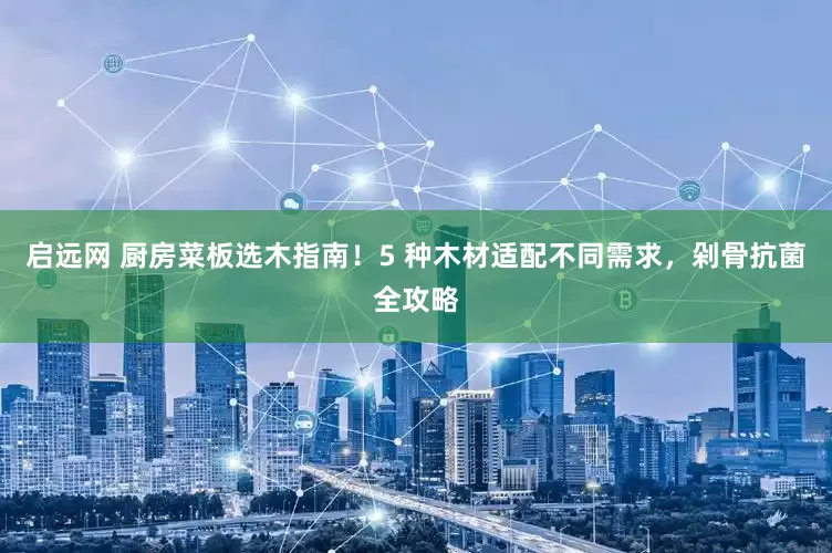 启远网 厨房菜板选木指南！5 种木材适配不同需求，剁骨抗菌全攻略