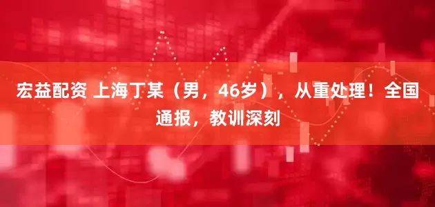 宏益配资 上海丁某（男，46岁），从重处理！全国通报，教训深刻