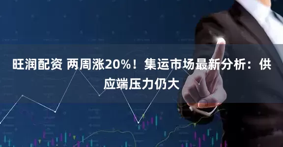 旺润配资 两周涨20%！集运市场最新分析：供应端压力仍大