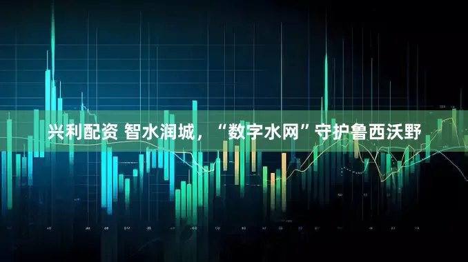 兴利配资 智水润城，“数字水网”守护鲁西沃野