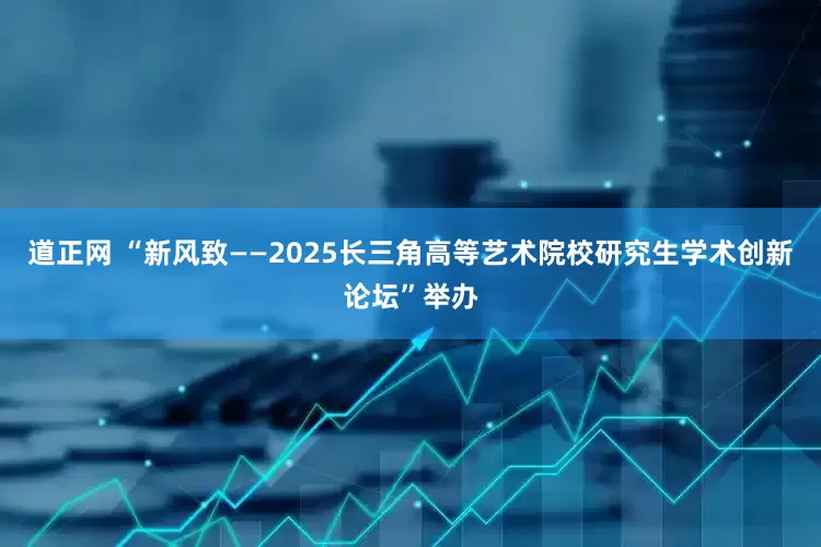 道正网 “新风致——2025长三角高等艺术院校研究生学术创新论坛”举办