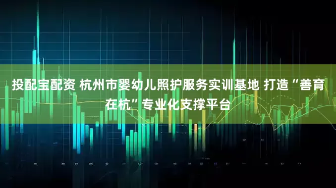 投配宝配资 杭州市婴幼儿照护服务实训基地 打造“善育在杭”专业化支撑平台