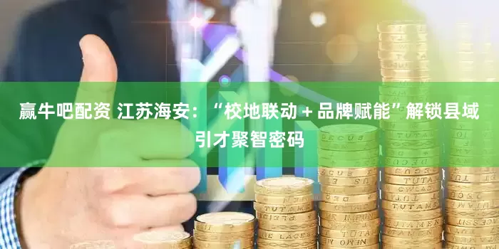 赢牛吧配资 江苏海安：“校地联动＋品牌赋能”解锁县域引才聚智密码