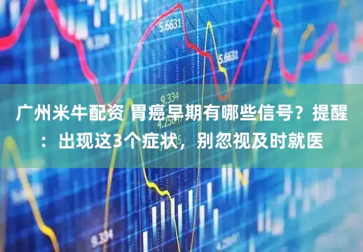 广州米牛配资 胃癌早期有哪些信号？提醒：出现这3个症状，别忽视及时就医