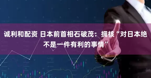 诚利和配资 日本前首相石破茂：拥核“对日本绝不是一件有利的事情”