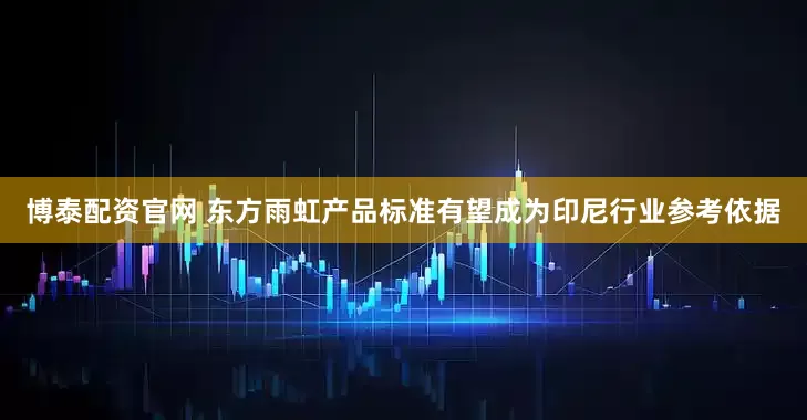 博泰配资官网 东方雨虹产品标准有望成为印尼行业参考依据