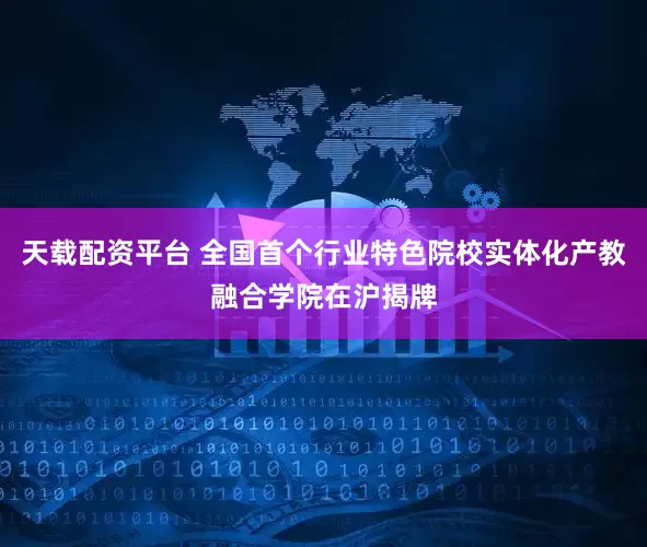天载配资平台 全国首个行业特色院校实体化产教融合学院在沪揭牌