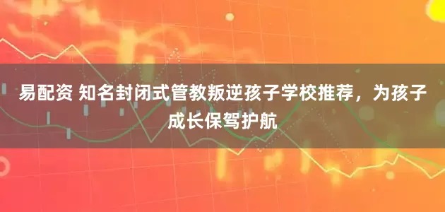 易配资 知名封闭式管教叛逆孩子学校推荐，为孩子成长保驾护航