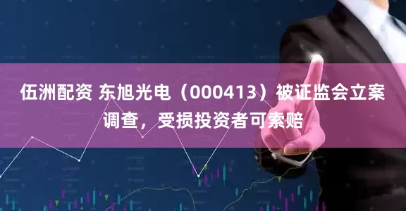 伍洲配资 东旭光电（000413）被证监会立案调查，受损投资者可索赔