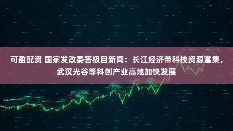 可盈配资 国家发改委答极目新闻：长江经济带科技资源富集，武汉光谷等科创产业高地加快发展